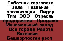 Работник торгового зала › Название организации ­ Лидер Тим, ООО › Отрасль предприятия ­ Продажи › Минимальный оклад ­ 1 - Все города Работа » Вакансии   . Башкортостан респ.,Баймакский р-н